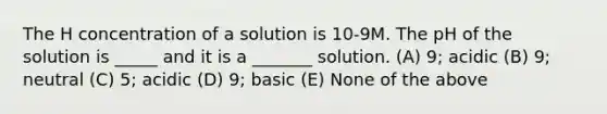 The H concentration of a solution is 10-9M. The pH of the solution is _____ and it is a _______ solution. (A) 9; acidic (B) 9; neutral (C) 5; acidic (D) 9; basic (E) None of the above