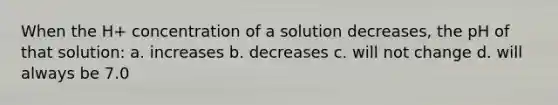 When the H+ concentration of a solution decreases, the pH of that solution: a. increases b. decreases c. will not change d. will always be 7.0