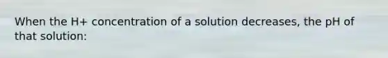 When the H+ concentration of a solution decreases, the pH of that solution: