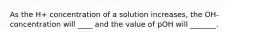 As the H+ concentration of a solution increases, the OH- concentration will ____ and the value of pOH will _______.