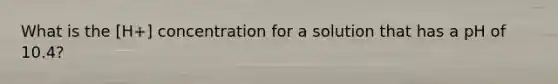 What is the [H+] concentration for a solution that has a pH of 10.4?