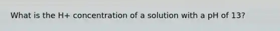 What is the H+ concentration of a solution with a pH of 13?