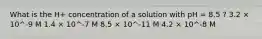 What is the H+ concentration of a solution with pH = 8.5 ? 3.2 × 10^-9 M 1.4 × 10^-7 M 8.5 × 10^-11 M 4.2 × 10^-8 M