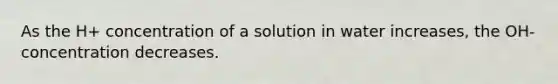 As the H+ concentration of a solution in water increases, the OH- concentration decreases.