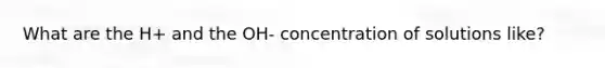 What are the H+ and the OH- concentration of solutions like?