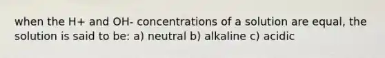 when the H+ and OH- concentrations of a solution are equal, the solution is said to be: a) neutral b) alkaline c) acidic