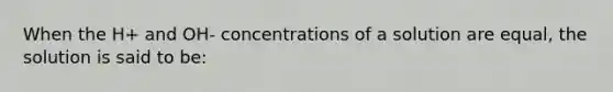 When the H+ and OH- concentrations of a solution are equal, the solution is said to be: