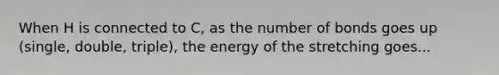 When H is connected to C, as the number of bonds goes up (single, double, triple), the energy of the stretching goes...