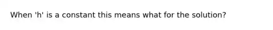 When 'h' is a constant this means what for the solution?