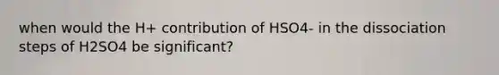 when would the H+ contribution of HSO4- in the dissociation steps of H2SO4 be significant?