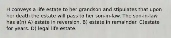 H conveys a life estate to her grandson and stipulates that upon her death the estate will pass to her son-in-law. The son-in-law has a(n) A) estate in reversion. B) estate in remainder. C)estate for years. D) legal life estate.