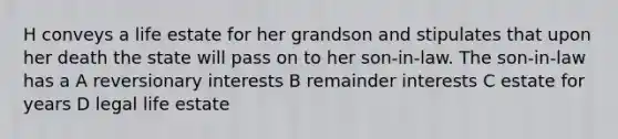 H conveys a life estate for her grandson and stipulates that upon her death the state will pass on to her son-in-law. The son-in-law has a A reversionary interests B remainder interests C estate for years D legal life estate