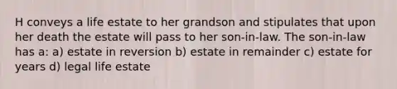 H conveys a life estate to her grandson and stipulates that upon her death the estate will pass to her son-in-law. The son-in-law has a: a) estate in reversion b) estate in remainder c) estate for years d) legal life estate