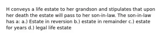 H conveys a life estate to her grandson and stipulates that upon her death the estate will pass to her son-in-law. The son-in-law has a: a.) Estate in reversion b.) estate in remainder c.) estate for years d.) legal life estate