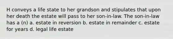 H conveys a life state to her grandson and stipulates that upon her death the estate will pass to her son-in-law. The son-in-law has a (n) a. estate in reversion b. estate in remainder c. estate for years d. legal life estate