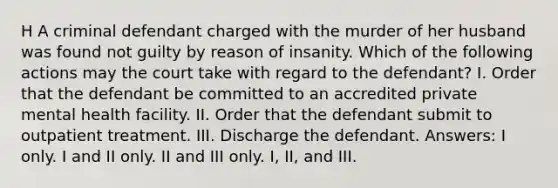 H A criminal defendant charged with the murder of her husband was found not guilty by reason of insanity. Which of the following actions may the court take with regard to the defendant? I. Order that the defendant be committed to an accredited private mental health facility. II. Order that the defendant submit to outpatient treatment. III. Discharge the defendant. Answers: I only. I and II only. II and III only. I, II, and III.