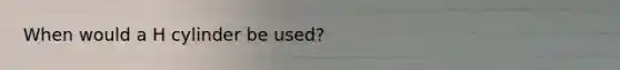 When would a H cylinder be used?