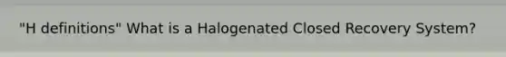 "H definitions" What is a Halogenated Closed Recovery System?