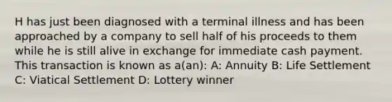 H has just been diagnosed with a terminal illness and has been approached by a company to sell half of his proceeds to them while he is still alive in exchange for immediate cash payment. This transaction is known as a(an): A: Annuity B: Life Settlement C: Viatical Settlement D: Lottery winner