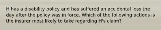 H has a disability policy and has suffered an accidental loss the day after the policy was in force. Which of the following actions is the insurer most likely to take regarding H's claim?