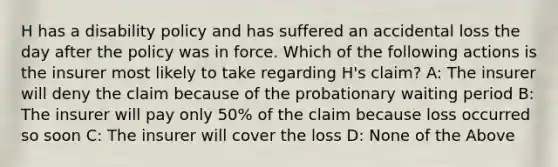 H has a disability policy and has suffered an accidental loss the day after the policy was in force. Which of the following actions is the insurer most likely to take regarding H's claim? A: The insurer will deny the claim because of the probationary waiting period B: The insurer will pay only 50% of the claim because loss occurred so soon C: The insurer will cover the loss D: None of the Above