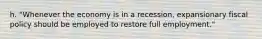 h. "Whenever the economy is in a recession, expansionary fiscal policy should be employed to restore full employment."