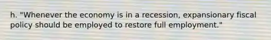 h. "Whenever the economy is in a recession, expansionary fiscal policy should be employed to restore full employment."