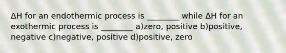 ΔH for an endothermic process is ________ while ΔH for an exothermic process is ________ a)zero, positive b)positive, negative c)negative, positive d)positive, zero