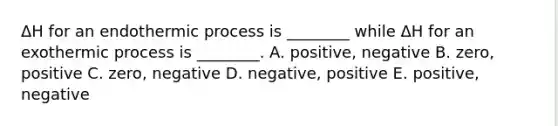 ΔH for an endothermic process is ________ while ΔH for an exothermic process is ________. A. positive, negative B. zero, positive C. zero, negative D. negative, positive E. positive, negative