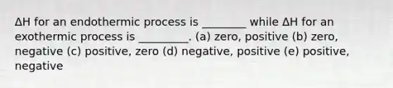 ΔH for an endothermic process is ________ while ΔH for an exothermic process is _________. (a) zero, positive (b) zero, negative (c) positive, zero (d) negative, positive (e) positive, negative