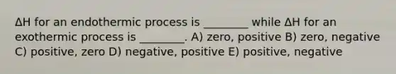 ΔH for an endothermic process is ________ while ΔH for an exothermic process is ________. A) zero, positive B) zero, negative C) positive, zero D) negative, positive E) positive, negative