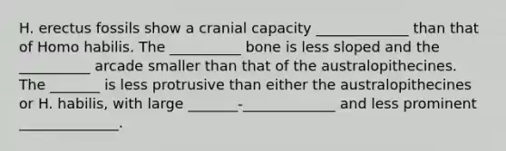 H. erectus fossils show a cranial capacity _____________ than that of Homo habilis. The __________ bone is less sloped and the __________ arcade smaller than that of the australopithecines. The _______ is less protrusive than either the australopithecines or H. habilis, with large _______-_____________ and less prominent ______________.