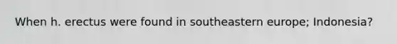 When h. erectus were found in southeastern europe; Indonesia?