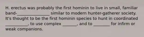 H. erectus was probably the first hominin to live in small, familiar band-________________ similar to modern hunter-gatherer society. It's thought to be the first hominin species to hunt in coordinated ___________, to use complex _______, and to ________ for infirm or weak companions.