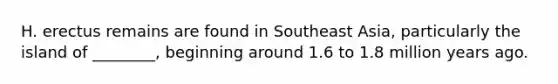 H. erectus remains are found in Southeast Asia, particularly the island of ________, beginning around 1.6 to 1.8 million years ago.