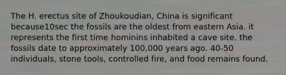 The H. erectus site of Zhoukoudian, China is significant because10sec the fossils are the oldest from eastern Asia. it represents the first time hominins inhabited a cave site. the fossils date to approximately 100,000 years ago. 40-50 individuals, stone tools, controlled fire, and food remains found.