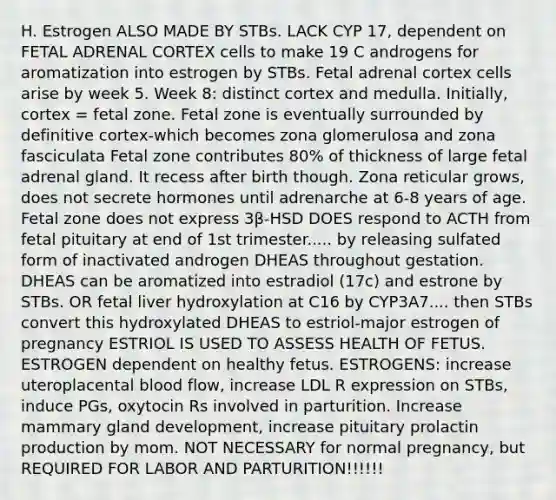 H. Estrogen ALSO MADE BY STBs. LACK CYP 17, dependent on FETAL ADRENAL CORTEX cells to make 19 C androgens for aromatization into estrogen by STBs. Fetal adrenal cortex cells arise by week 5. Week 8: distinct cortex and medulla. Initially, cortex = fetal zone. Fetal zone is eventually surrounded by definitive cortex-which becomes zona glomerulosa and zona fasciculata Fetal zone contributes 80% of thickness of large fetal adrenal gland. It recess after birth though. Zona reticular grows, does not secrete hormones until adrenarche at 6-8 years of age. Fetal zone does not express 3β-HSD DOES respond to ACTH from fetal pituitary at end of 1st trimester..... by releasing sulfated form of inactivated androgen DHEAS throughout gestation. DHEAS can be aromatized into estradiol (17c) and estrone by STBs. OR fetal liver hydroxylation at C16 by CYP3A7.... then STBs convert this hydroxylated DHEAS to estriol-major estrogen of pregnancy ESTRIOL IS USED TO ASSESS HEALTH OF FETUS. ESTROGEN dependent on healthy fetus. ESTROGENS: increase uteroplacental blood flow, increase LDL R expression on STBs, induce PGs, oxytocin Rs involved in parturition. Increase mammary gland development, increase pituitary prolactin production by mom. NOT NECESSARY for normal pregnancy, but REQUIRED FOR LABOR AND PARTURITION!!!!!!