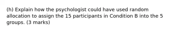 (h) Explain how the psychologist could have used random allocation to assign the 15 participants in Condition B into the 5 groups. (3 marks)