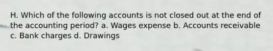 H. Which of the following accounts is not closed out at the end of the accounting period? a. Wages expense b. Accounts receivable c. Bank charges d. Drawings