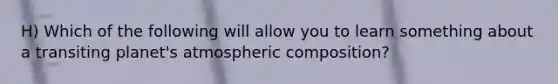 H) Which of the following will allow you to learn something about a transiting planet's atmospheric composition?