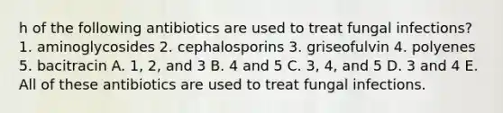 h of the following antibiotics are used to treat fungal infections? 1. aminoglycosides 2. cephalosporins 3. griseofulvin 4. polyenes 5. bacitracin A. 1, 2, and 3 B. 4 and 5 C. 3, 4, and 5 D. 3 and 4 E. All of these antibiotics are used to treat fungal infections.