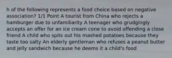 h of the following represents a food choice based on negative association? 1/1 Point A tourist from China who rejects a hamburger due to unfamiliarity A teenager who grudgingly accepts an offer for an ice cream cone to avoid offending a close friend A child who spits out his mashed potatoes because they taste too salty An elderly gentleman who refuses a peanut butter and jelly sandwich because he deems it a child's food