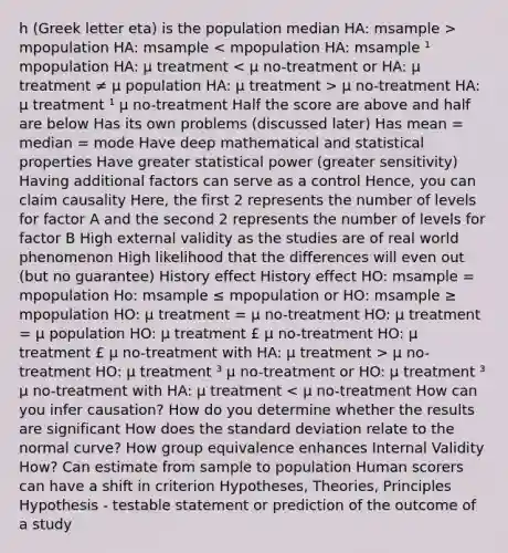 h (Greek letter eta) is the population median HA: msample > mpopulation HA: msample μ no-treatment HA: μ treatment ¹ μ no-treatment Half the score are above and half are below Has its own problems (discussed later) Has mean = median = mode Have deep mathematical and statistical properties Have greater statistical power (greater sensitivity) Having additional factors can serve as a control Hence, you can claim causality Here, the first 2 represents the number of levels for factor A and the second 2 represents the number of levels for factor B High external validity as the studies are of real world phenomenon High likelihood that the differences will even out (but no guarantee) History effect History effect HO: msample = mpopulation Ho: msample ≤ mpopulation or HO: msample ≥ mpopulation HO: μ treatment = μ no-treatment HO: μ treatment = μ population HO: μ treatment £ μ no-treatment HO: μ treatment £ μ no-treatment with HA: μ treatment > μ no-treatment HO: μ treatment ³ μ no-treatment or HO: μ treatment ³ μ no-treatment with HA: μ treatment < μ no-treatment How can you infer causation? How do you determine whether the results are significant How does the standard deviation relate to the normal curve? How group equivalence enhances Internal Validity How? Can estimate from sample to population Human scorers can have a shift in criterion Hypotheses, Theories, Principles Hypothesis - testable statement or prediction of the outcome of a study