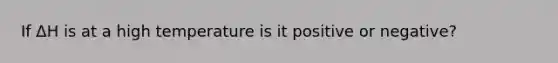 If ΔH is at a high temperature is it positive or negative?