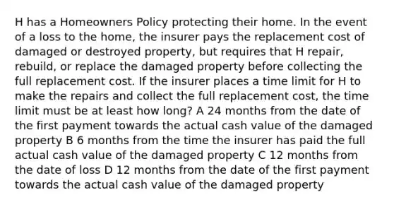 H has a Homeowners Policy protecting their home. In the event of a loss to the home, the insurer pays the replacement cost of damaged or destroyed property, but requires that H repair, rebuild, or replace the damaged property before collecting the full replacement cost. If the insurer places a time limit for H to make the repairs and collect the full replacement cost, the time limit must be at least how long? A 24 months from the date of the first payment towards the actual cash value of the damaged property B 6 months from the time the insurer has paid the full actual cash value of the damaged property C 12 months from the date of loss D 12 months from the date of the first payment towards the actual cash value of the damaged property