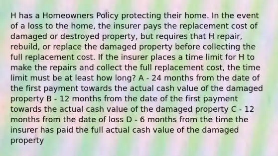 H has a Homeowners Policy protecting their home. In the event of a loss to the home, the insurer pays the replacement cost of damaged or destroyed property, but requires that H repair, rebuild, or replace the damaged property before collecting the full replacement cost. If the insurer places a time limit for H to make the repairs and collect the full replacement cost, the time limit must be at least how long? A - 24 months from the date of the first payment towards the actual cash value of the damaged property B - 12 months from the date of the first payment towards the actual cash value of the damaged property C - 12 months from the date of loss D - 6 months from the time the insurer has paid the full actual cash value of the damaged property