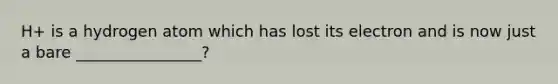 H+ is a hydrogen atom which has lost its electron and is now just a bare ________________?