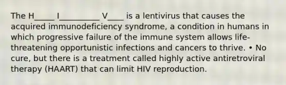 The H_____ I__________ V____ is a lentivirus that causes the acquired immunodeficiency syndrome, a condition in humans in which progressive failure of the immune system allows life-threatening opportunistic infections and cancers to thrive. • No cure, but there is a treatment called highly active antiretroviral therapy (HAART) that can limit HIV reproduction.