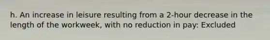 h. An increase in leisure resulting from a 2-hour decrease in the length of the workweek, with no reduction in pay: Excluded