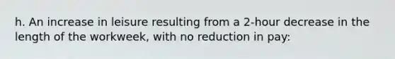 h. An increase in leisure resulting from a 2-hour decrease in the length of the workweek, with no reduction in pay: